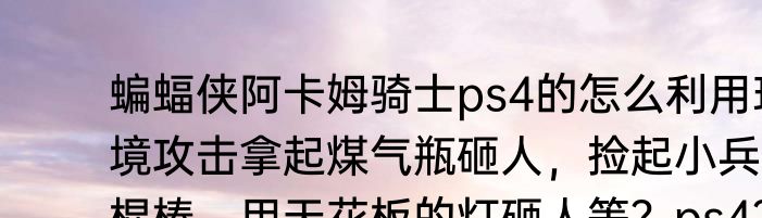 蝙蝠侠阿卡姆骑士ps4的怎么利用环境攻击拿起煤气瓶砸人，捡起小兵的棍棒，用天花板的灯砸人等？ps4？（小兵看看）