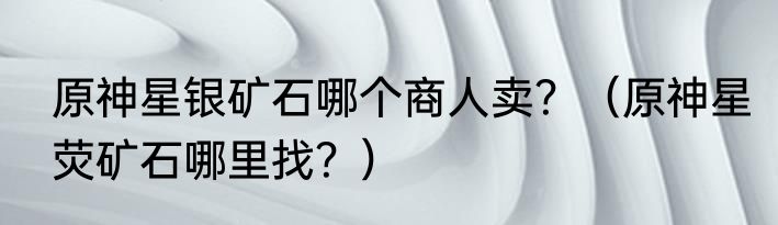 原神星银矿石哪个商人卖？（原神星荧矿石哪里找？）