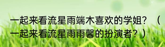 一起来看流星雨端木喜欢的学姐？（一起来看流星雨雨馨的扮演者？）