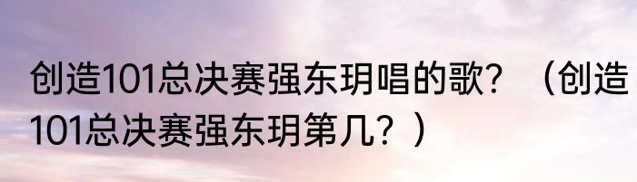 创造101总决赛强东玥唱的歌？（创造101总决赛强东玥第几？）