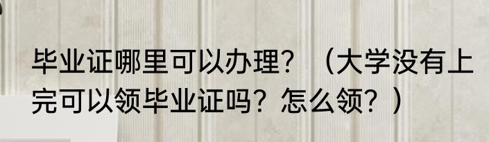 毕业证哪里可以办理？（大学没有上完可以领毕业证吗？怎么领？）