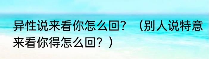 异性说来看你怎么回？（别人说特意来看你得怎么回？）