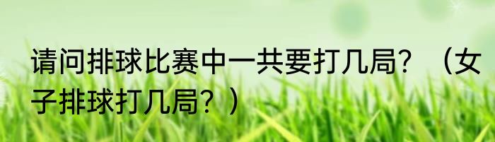 请问排球比赛中一共要打几局？（女子排球打几局？）