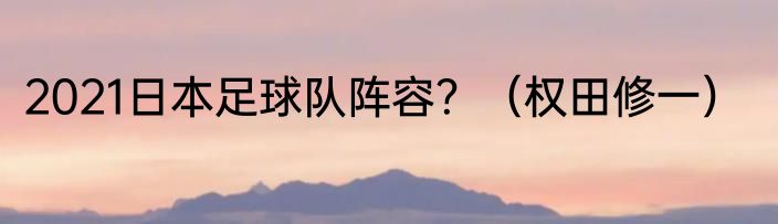 2021日本足球队阵容？（权田修一）