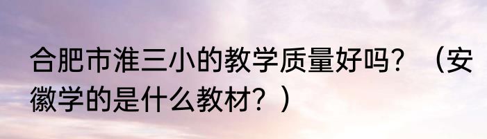 合肥市淮三小的教学质量好吗？（安徽学的是什么教材？）