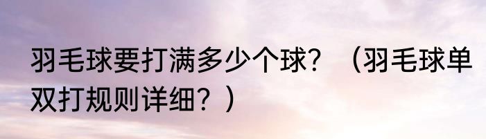 羽毛球要打满多少个球？（羽毛球单双打规则详细？）