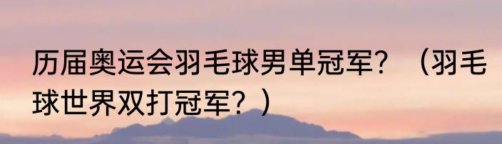 历届奥运会羽毛球男单冠军？（羽毛球世界双打冠军？）