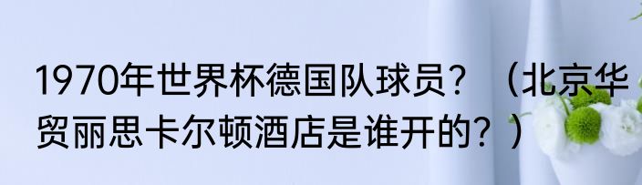 1970年世界杯德国队球员？（北京华贸丽思卡尔顿酒店是谁开的？）