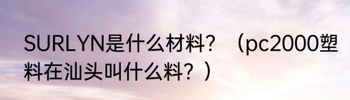 SURLYN是什么材料？（pc2000塑料在汕头叫什么料？）