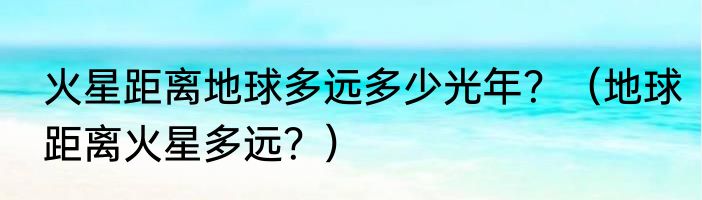火星距离地球多远多少光年？（地球距离火星多远？）