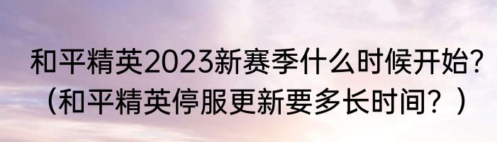 和平精英2023新赛季什么时候开始？（和平精英停服更新要多长时间？）