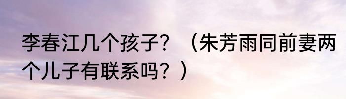 李春江几个孩子？（朱芳雨同前妻两个儿子有联系吗？）
