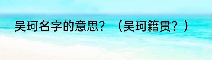 吴珂名字的意思？（吴珂籍贯？）