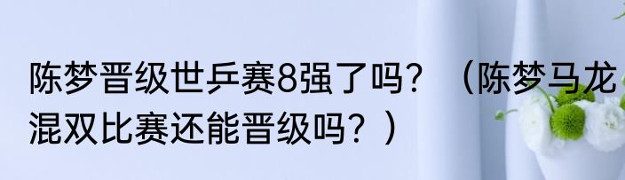 陈梦晋级世乒赛8强了吗？（陈梦马龙混双比赛还能晋级吗？）
