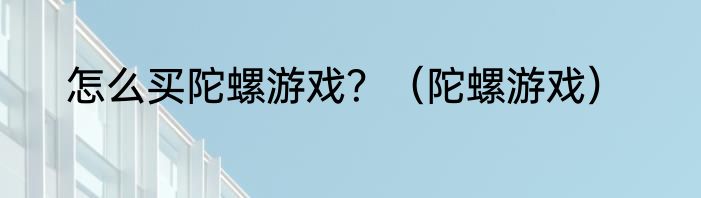 怎么买陀螺游戏？（陀螺游戏）