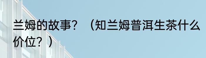 兰姆的故事？（知兰姆普洱生茶什么价位？）