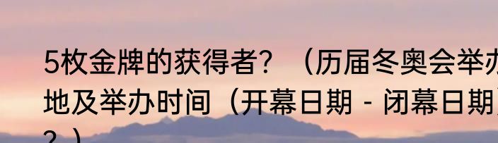 5枚金牌的获得者？（历届冬奥会举办地及举办时间（开幕日期－闭幕日期）？）