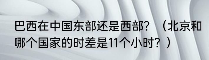 巴西在中国东部还是西部？（北京和哪个国家的时差是11个小时？）