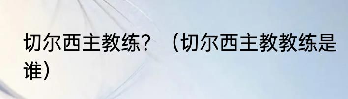 切尔西主教练？（切尔西主教教练是谁）