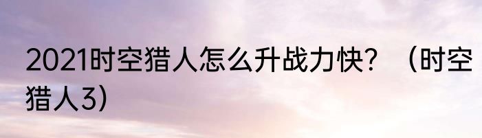 2021时空猎人怎么升战力快？（时空猎人3）