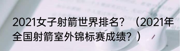 2021女子射箭世界排名？（2021年全国射箭室外锦标赛成绩？）
