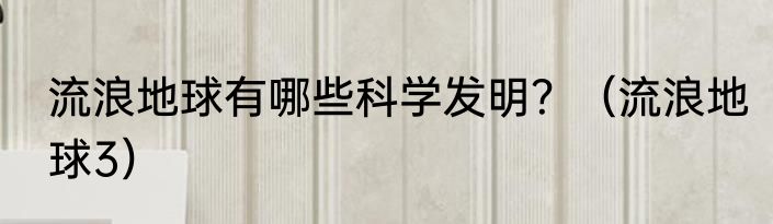 流浪地球有哪些科学发明？（流浪地球3）
