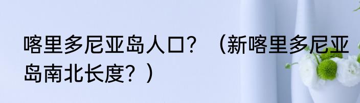 喀里多尼亚岛人口？（新喀里多尼亚岛南北长度？）