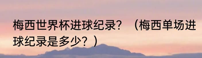 梅西世界杯进球纪录？（梅西单场进球纪录是多少？）