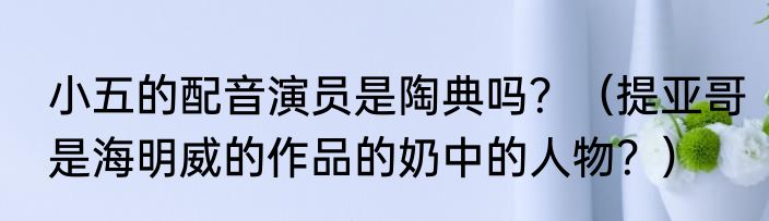小五的配音演员是陶典吗？（提亚哥是海明威的作品的奶中的人物？）