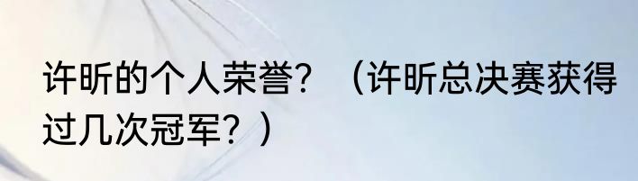 许昕的个人荣誉？（许昕总决赛获得过几次冠军？）