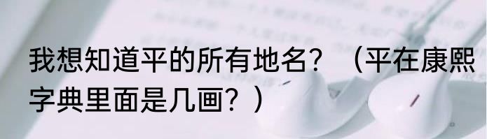 我想知道平的所有地名？（平在康熙字典里面是几画？）