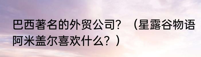巴西著名的外贸公司？（星露谷物语阿米盖尔喜欢什么？）