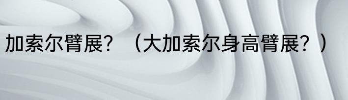 加索尔臂展？（大加索尔身高臂展？）