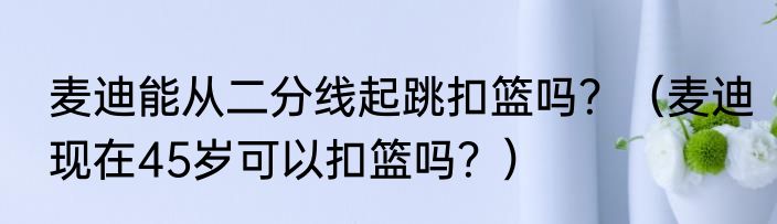 麦迪能从二分线起跳扣篮吗？（麦迪现在45岁可以扣篮吗？）