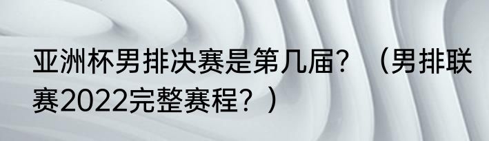 亚洲杯男排决赛是第几届？（男排联赛2022完整赛程？）