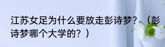 江苏女足为什么要放走彭诗梦？（彭诗梦哪个大学的？）