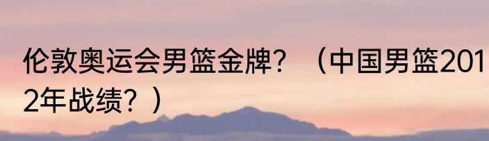 伦敦奥运会男篮金牌？（中国男篮2012年战绩？）