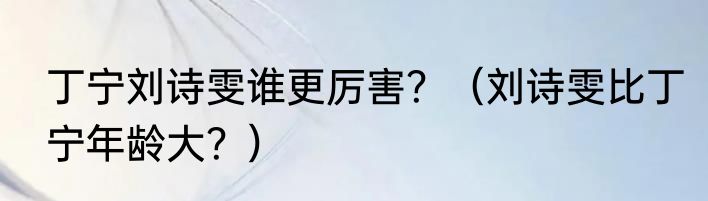 丁宁刘诗雯谁更厉害？（刘诗雯比丁宁年龄大？）