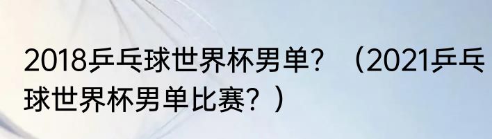 2018乒乓球世界杯男单？（2021乒乓球世界杯男单比赛？）