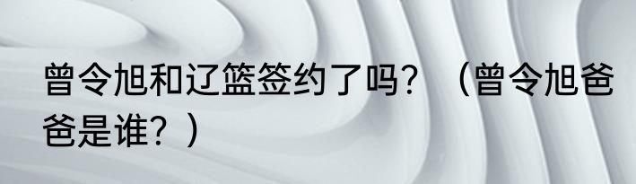 曾令旭和辽篮签约了吗？（曾令旭爸爸是谁？）