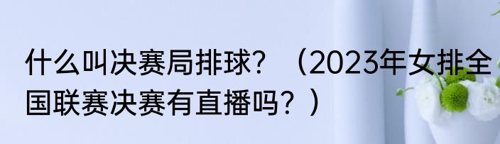 什么叫决赛局排球？（2023年女排全国联赛决赛有直播吗？）