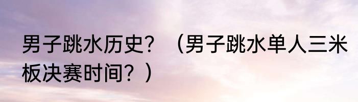 男子跳水历史？（男子跳水单人三米板决赛时间？）