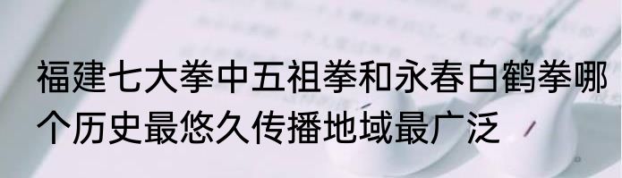福建七大拳中五祖拳和永春白鹤拳哪个历史最悠久传播地域最广泛