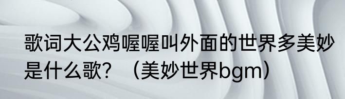 歌词大公鸡喔喔叫外面的世界多美妙是什么歌？（美妙世界bgm）