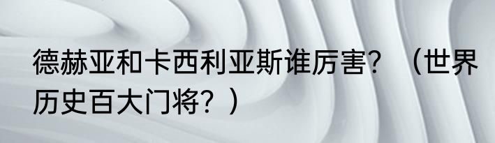 德赫亚和卡西利亚斯谁厉害？（世界历史百大门将？）