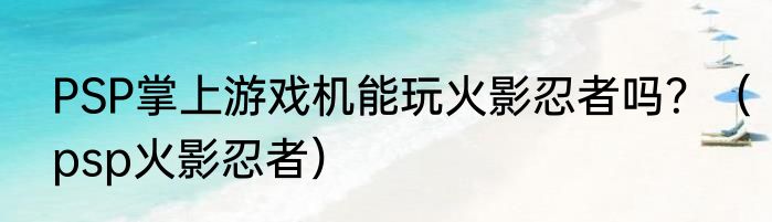PSP掌上游戏机能玩火影忍者吗？（psp火影忍者）