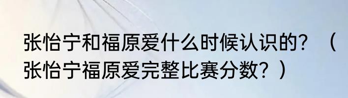 张怡宁和福原爱什么时候认识的？（张怡宁福原爱完整比赛分数？）