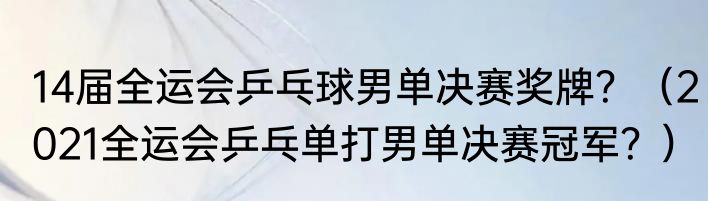 14届全运会乒乓球男单决赛奖牌？（2021全运会乒乓单打男单决赛冠军？）