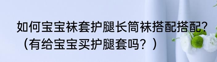 如何宝宝袜套护腿长筒袜搭配搭配？（有给宝宝买护腿套吗？）