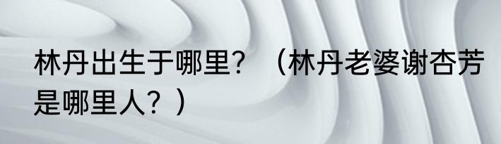 林丹出生于哪里？（林丹老婆谢杏芳是哪里人？）